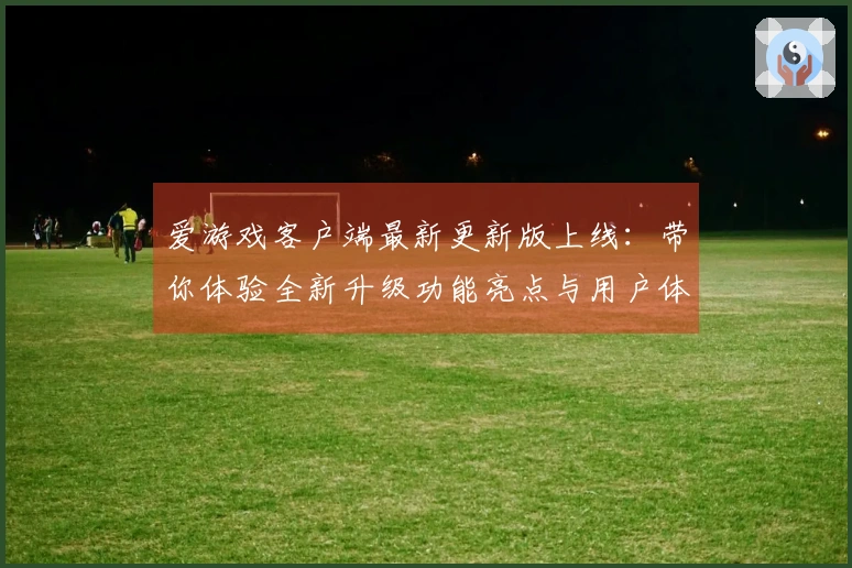爱游戏客户端最新更新版上线：带你体验全新升级功能亮点与用户体验