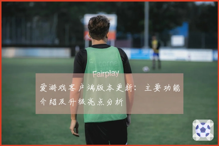 爱游戏客户端版本更新：主要功能介绍及升级亮点分析